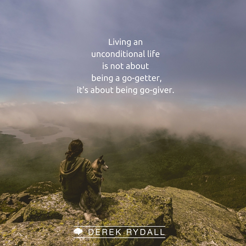 Derek Rydall Living the unconditional life is not about being a go-geter, it's about being a go-giver